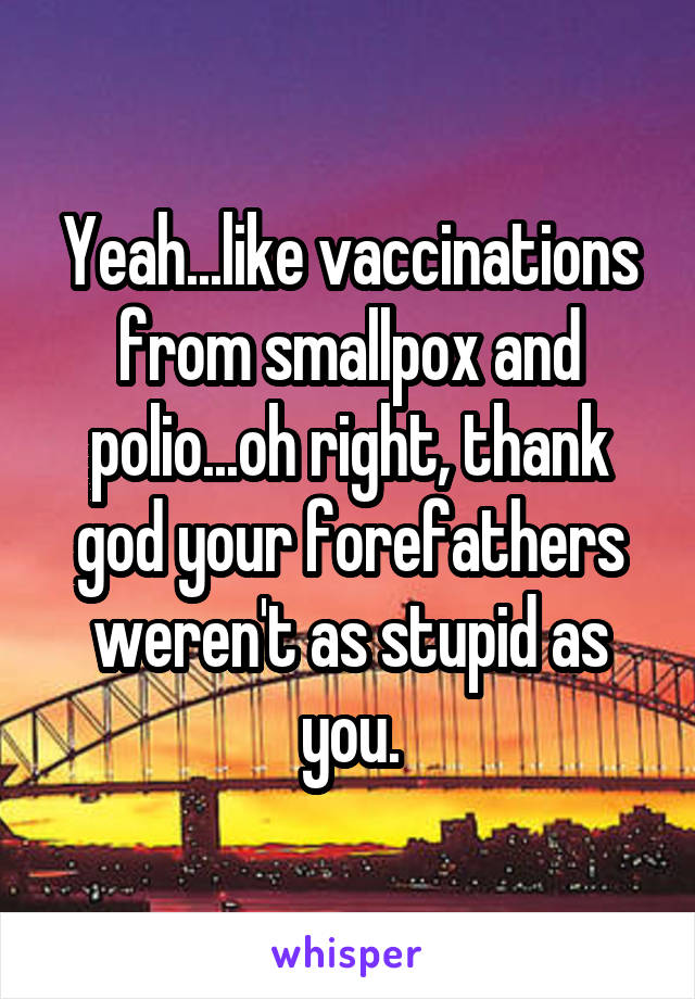 Yeah...like vaccinations from smallpox and polio...oh right, thank god your forefathers weren't as stupid as you.