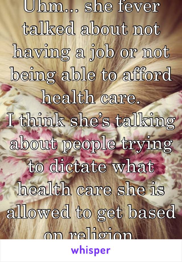 Uhm... she fever talked about not having a job or not being able to afford health care.
I think she’s talking about people trying to dictate what health care she is allowed to get based on religion.