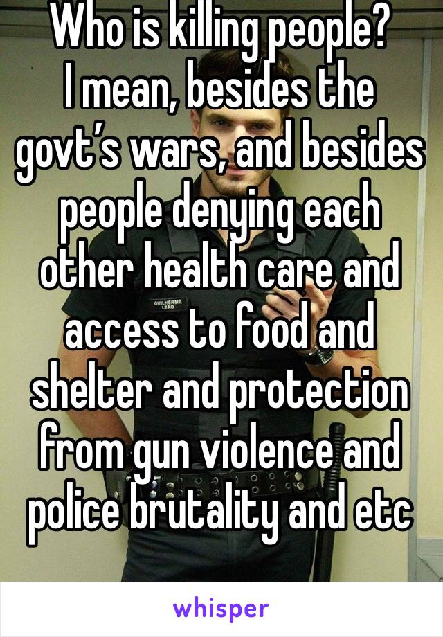 Who is killing people?
I mean, besides the govt’s wars, and besides people denying each other health care and access to food and shelter and protection from gun violence and police brutality and etc