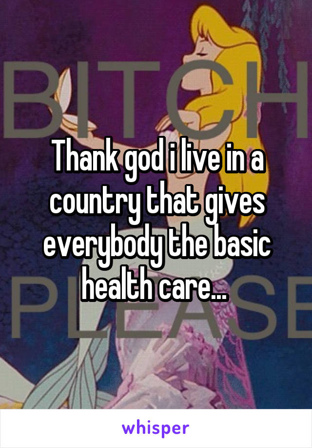 Thank god i live in a country that gives everybody the basic health care... 