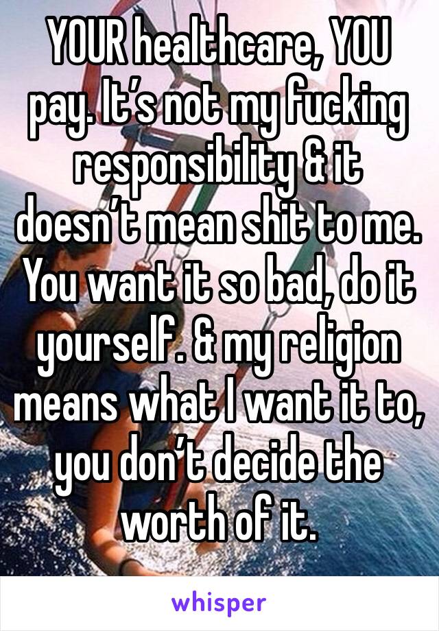 YOUR healthcare, YOU pay. It’s not my fucking responsibility & it doesn’t mean shit to me. You want it so bad, do it yourself. & my religion means what I want it to, you don’t decide the worth of it.