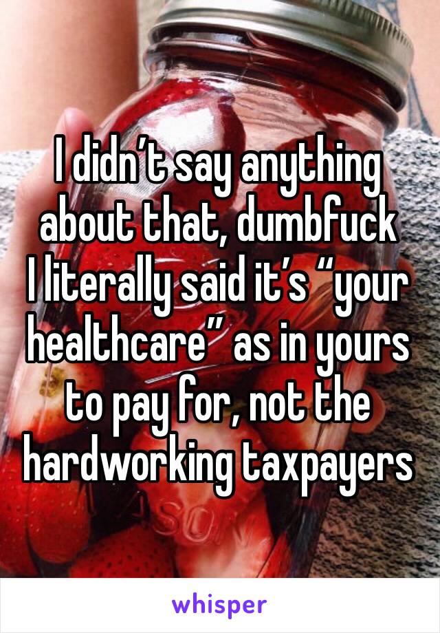 I didn’t say anything about that, dumbfuck 
I literally said it’s “your healthcare” as in yours to pay for, not the hardworking taxpayers 