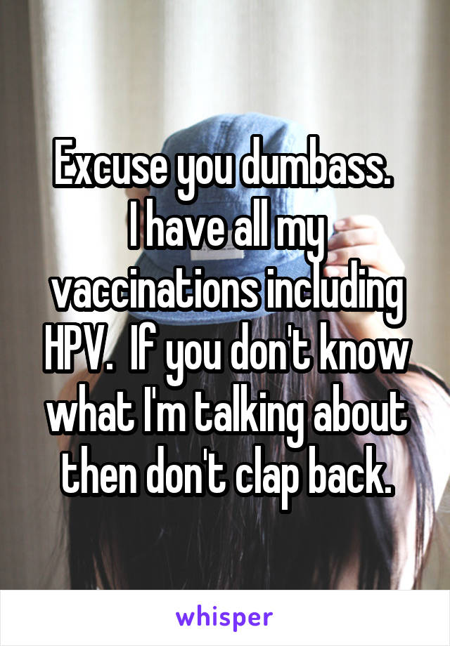 Excuse you dumbass. 
I have all my vaccinations including HPV.  If you don't know what I'm talking about then don't clap back.