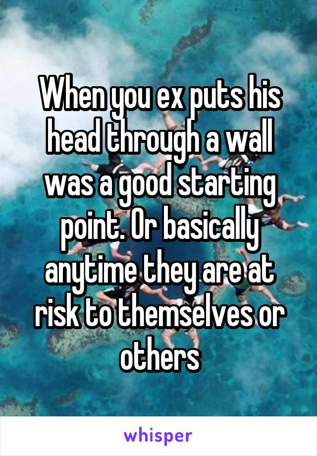 When you ex puts his head through a wall was a good starting point. Or basically anytime they are at risk to themselves or others