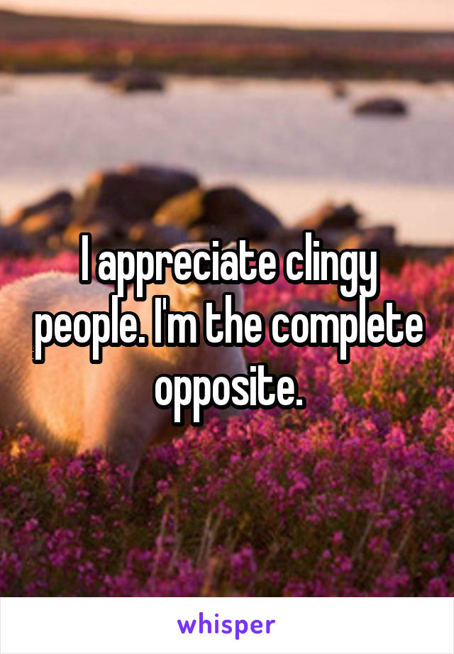 I appreciate clingy people. I'm the complete opposite.