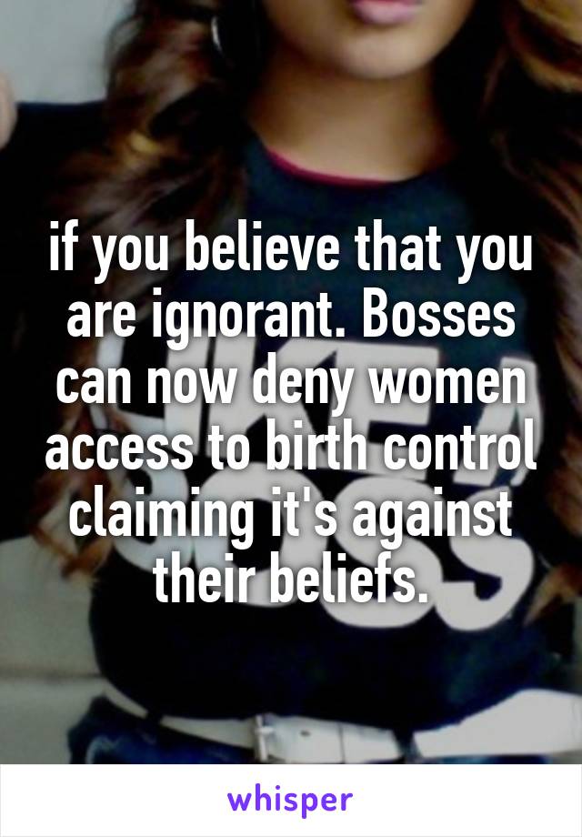 if you believe that you are ignorant. Bosses can now deny women access to birth control claiming it's against their beliefs.