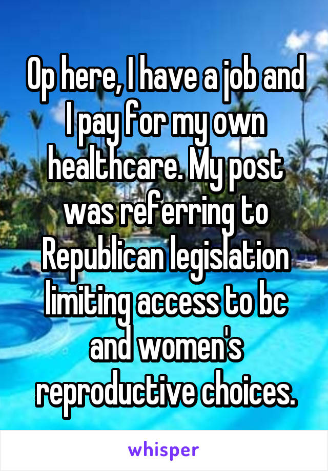 Op here, I have a job and I pay for my own healthcare. My post was referring to Republican legislation limiting access to bc and women's reproductive choices.