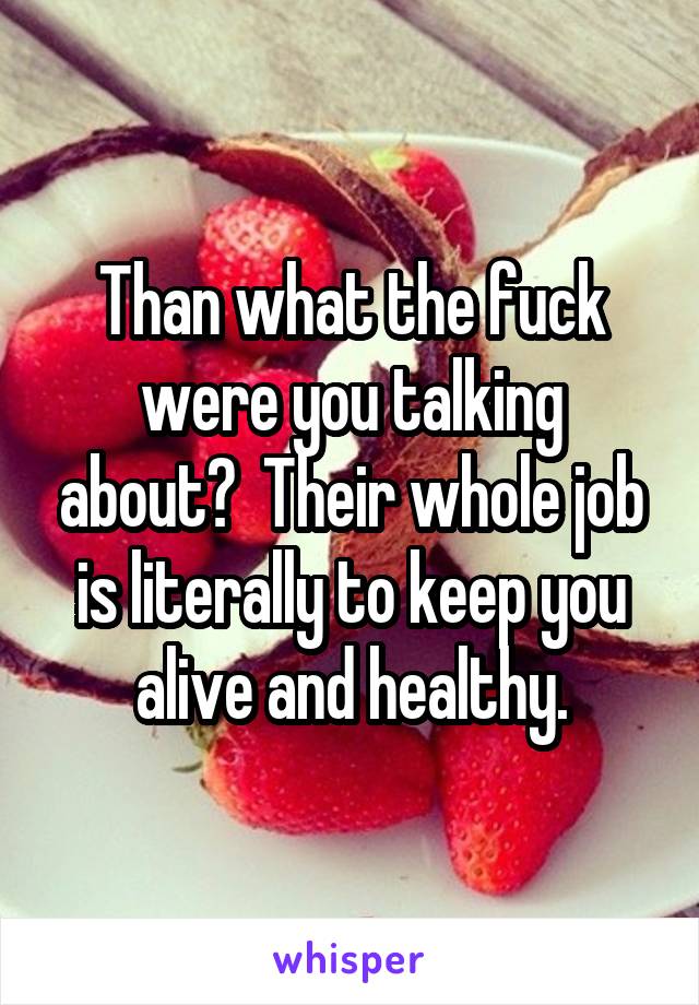 Than what the fuck were you talking about?  Their whole job is literally to keep you alive and healthy.