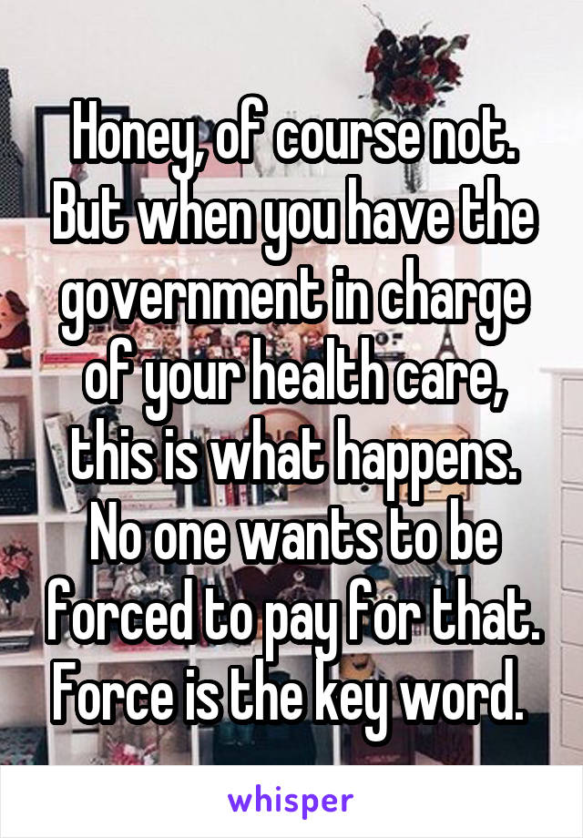 Honey, of course not. But when you have the government in charge of your health care, this is what happens. No one wants to be forced to pay for that. Force is the key word. 