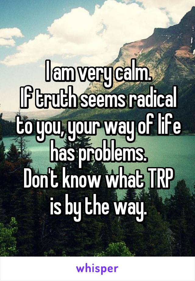 I am very calm.
If truth seems radical to you, your way of life has problems.
Don't know what TRP is by the way.