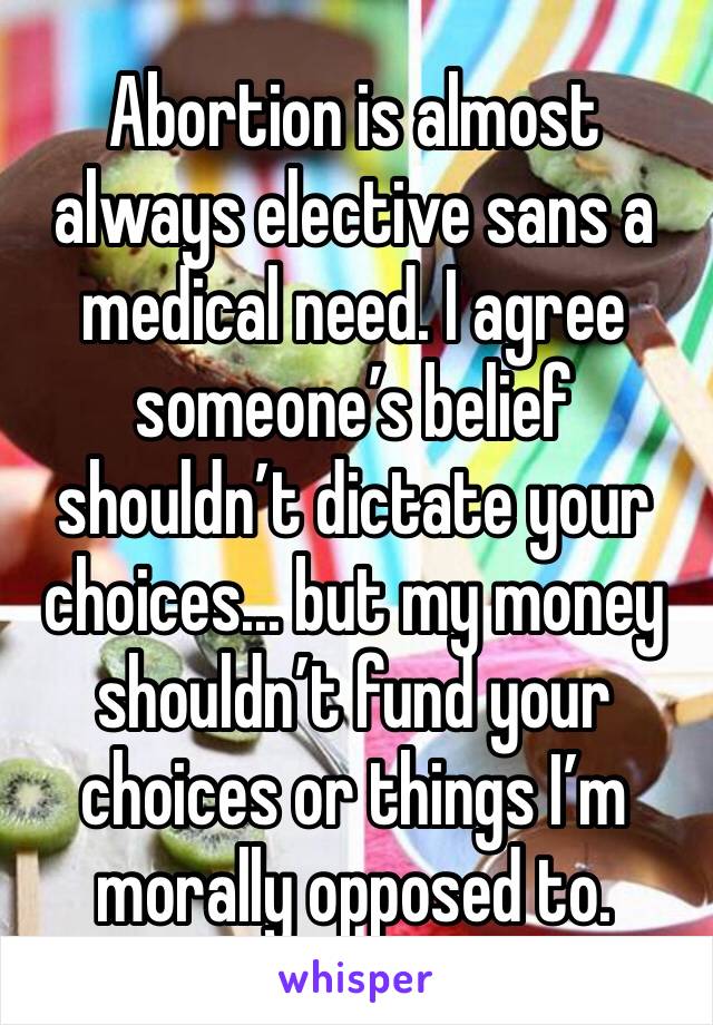 Abortion is almost always elective sans a medical need. I agree someone’s belief shouldn’t dictate your choices... but my money shouldn’t fund your choices or things I’m morally opposed to. 