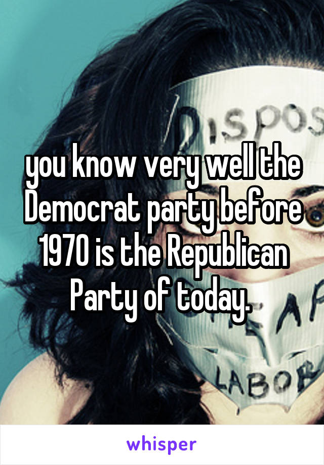 you know very well the Democrat party before 1970 is the Republican Party of today. 