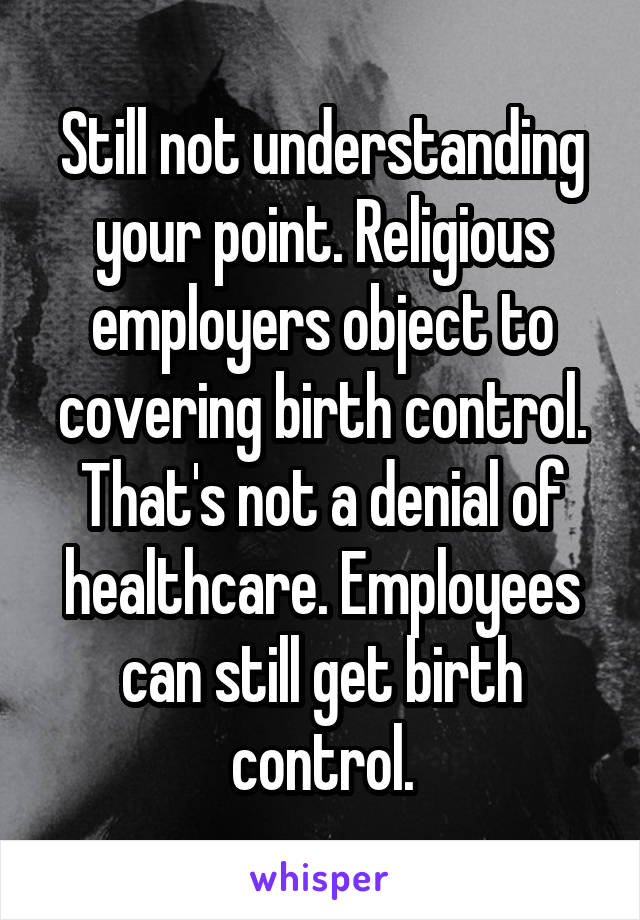 Still not understanding your point. Religious employers object to covering birth control. That's not a denial of healthcare. Employees can still get birth control.