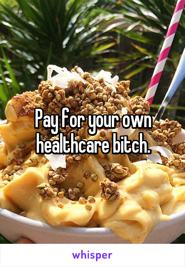 Pay for your own healthcare bitch.