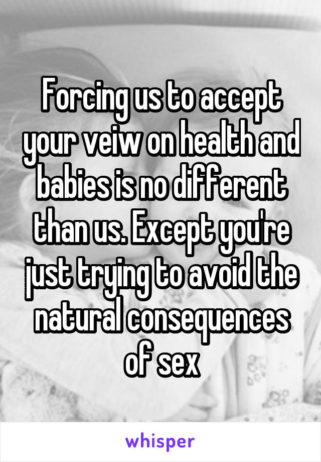 Forcing us to accept your veiw on health and babies is no different than us. Except you're just trying to avoid the natural consequences of sex