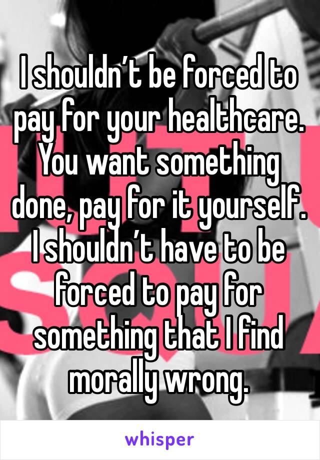 I shouldn’t be forced to pay for your healthcare. You want something done, pay for it yourself. I shouldn’t have to be forced to pay for something that I find morally wrong. 