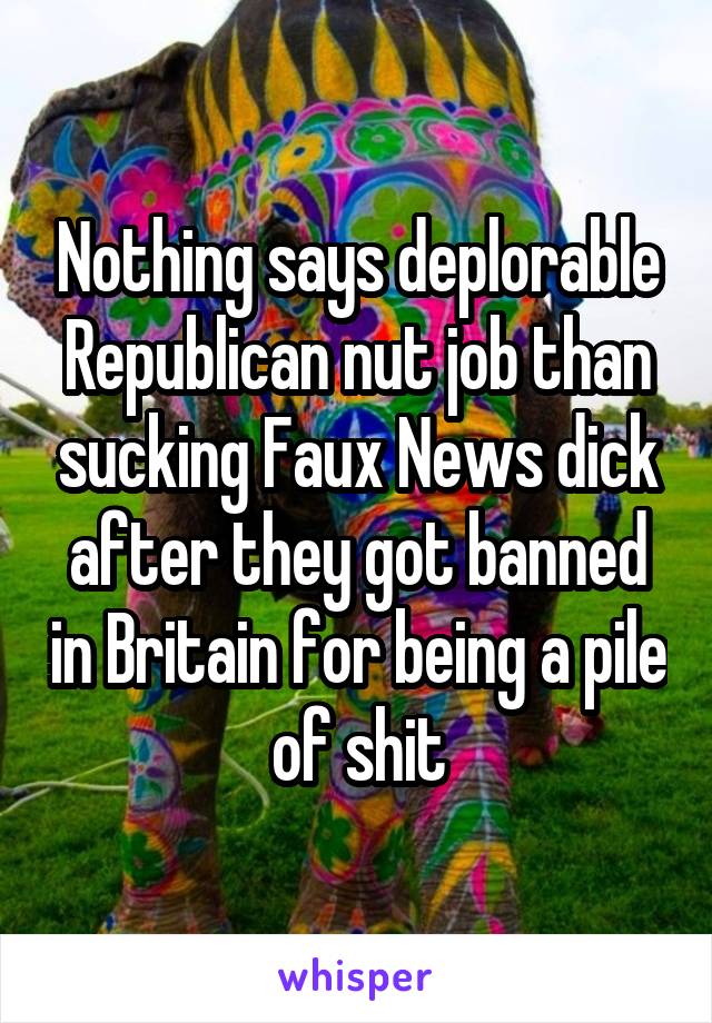 Nothing says deplorable Republican nut job than sucking Faux News dick after they got banned in Britain for being a pile of shit