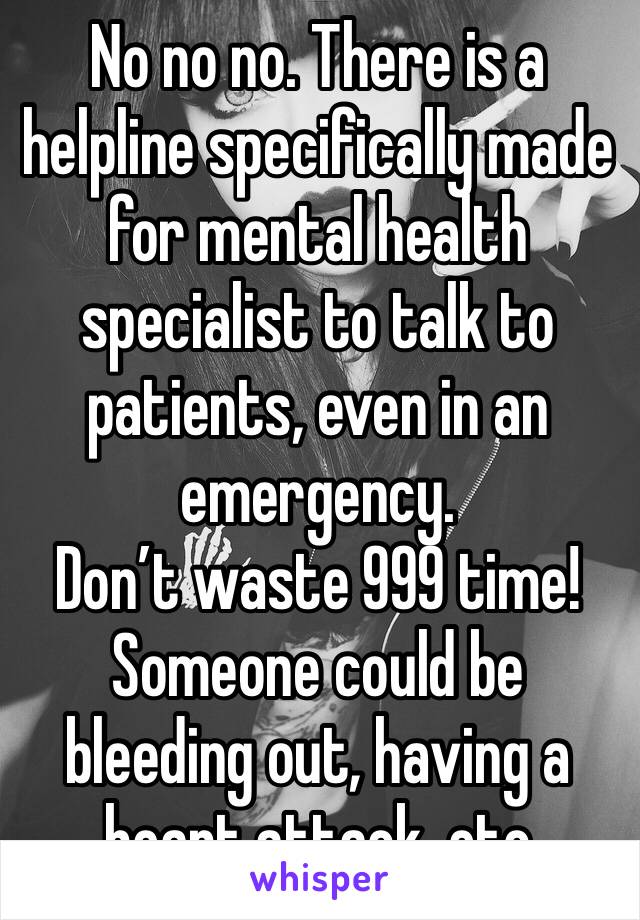 No no no. There is a helpline specifically made for mental health specialist to talk to patients, even in an emergency.
Don’t waste 999 time! Someone could be bleeding out, having a heart attack, etc