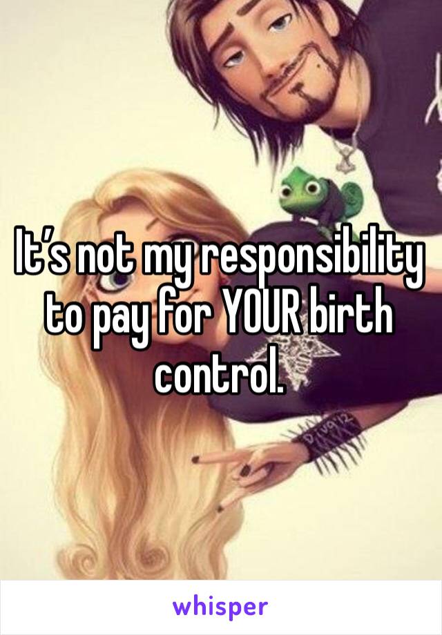 It’s not my responsibility to pay for YOUR birth control.