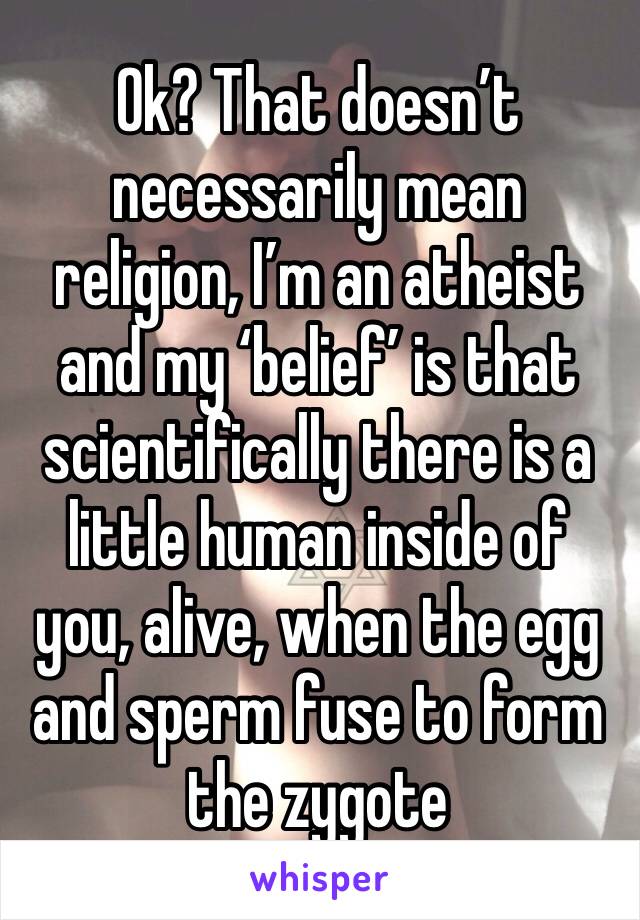 Ok? That doesn’t necessarily mean religion, I’m an atheist and my ‘belief’ is that scientifically there is a little human inside of you, alive, when the egg and sperm fuse to form the zygote 