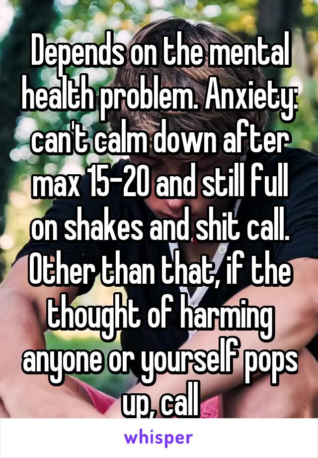 Depends on the mental health problem. Anxiety: can't calm down after max 15-20 and still full on shakes and shit call.
Other than that, if the thought of harming anyone or yourself pops up, call