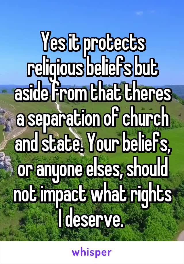 Yes it protects religious beliefs but aside from that theres a separation of church and state. Your beliefs, or anyone elses, should not impact what rights I deserve. 