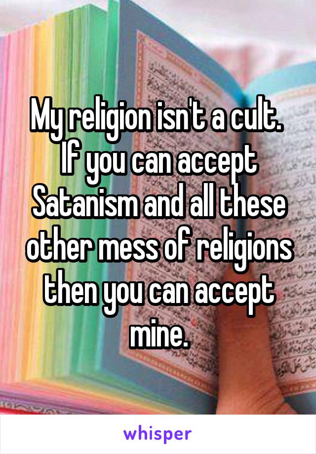 My religion isn't a cult.  If you can accept Satanism and all these other mess of religions then you can accept mine.