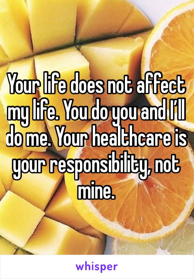 Your life does not affect my life. You do you and I’ll do me. Your healthcare is your responsibility, not mine.