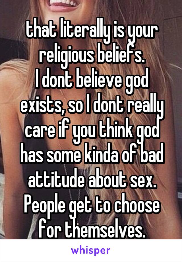 that literally is your religious beliefs.
I dont believe god exists, so I dont really care if you think god has some kinda of bad attitude about sex. People get to choose for themselves.