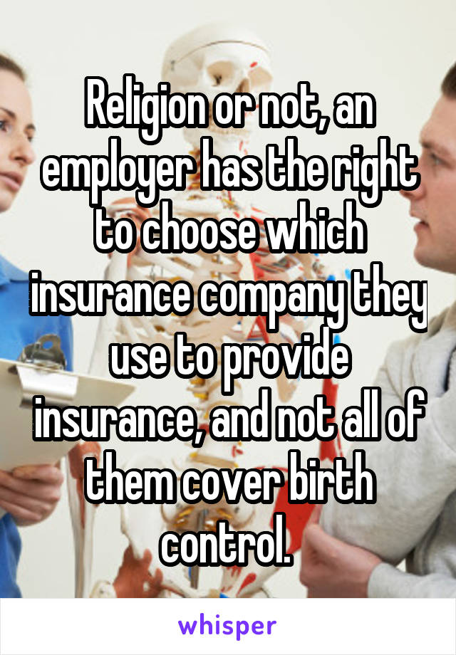 Religion or not, an employer has the right to choose which insurance company they use to provide insurance, and not all of them cover birth control. 