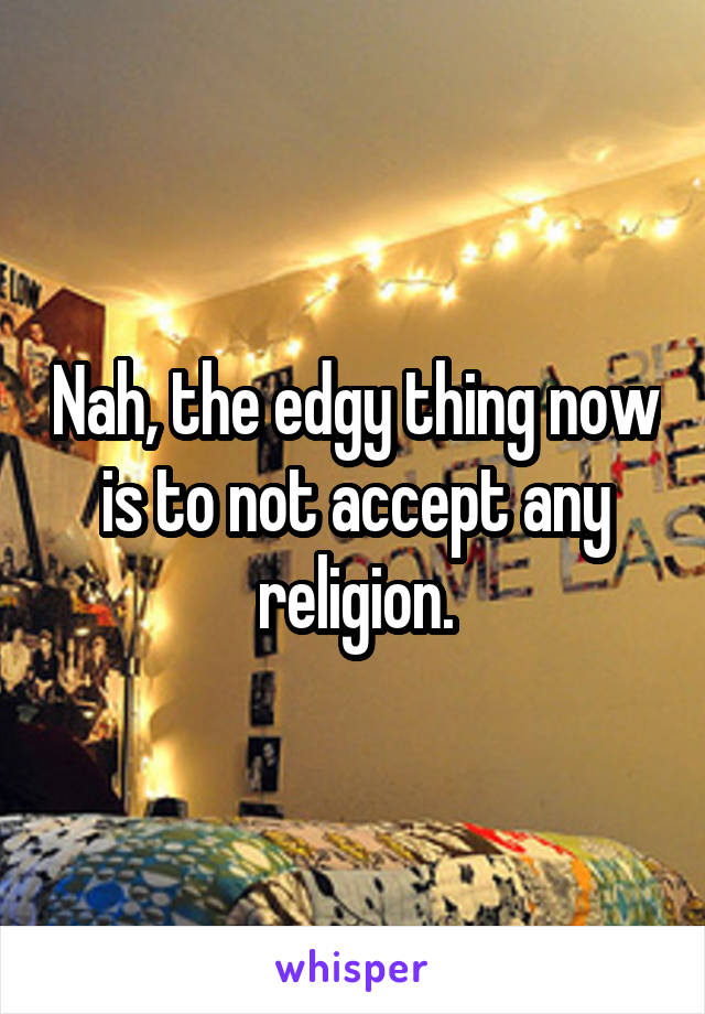 Nah, the edgy thing now is to not accept any religion.