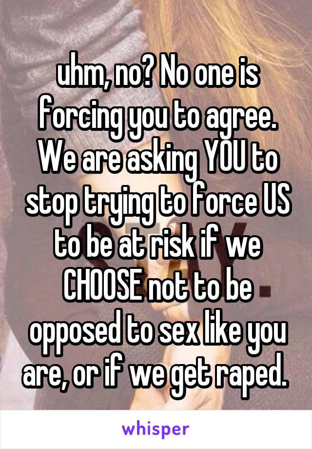 uhm, no? No one is forcing you to agree. We are asking YOU to stop trying to force US to be at risk if we CHOOSE not to be opposed to sex like you are, or if we get raped. 