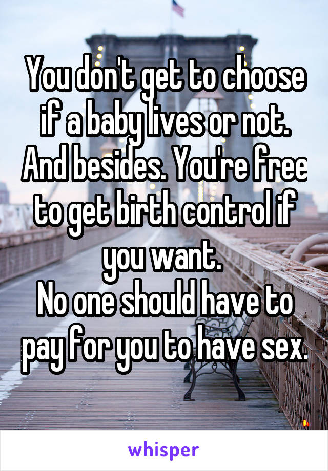 You don't get to choose if a baby lives or not. And besides. You're free to get birth control if you want. 
No one should have to pay for you to have sex. 