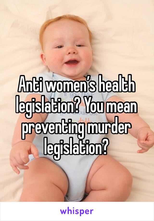 Anti women’s health legislation? You mean preventing murder legislation?