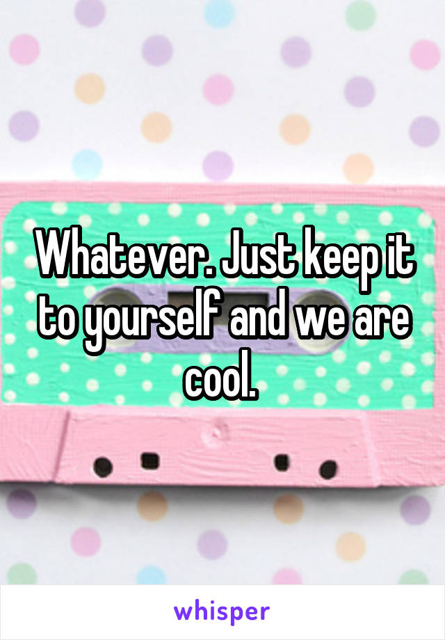 Whatever. Just keep it to yourself and we are cool. 