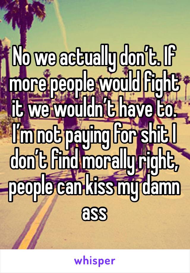 No we actually don’t. If more people would fight it we wouldn’t have to. I’m not paying for shit I don’t find morally right, people can kiss my damn ass