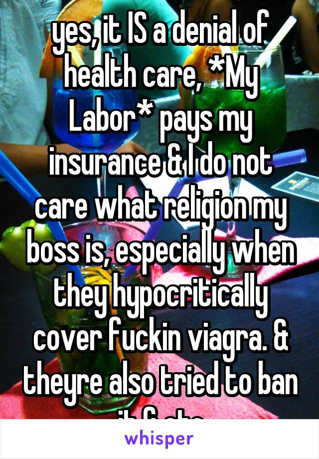 yes, it IS a denial of health care, *My Labor* pays my insurance & I do not care what religion my boss is, especially when they hypocritically cover fuckin viagra. & theyre also tried to ban it & etc