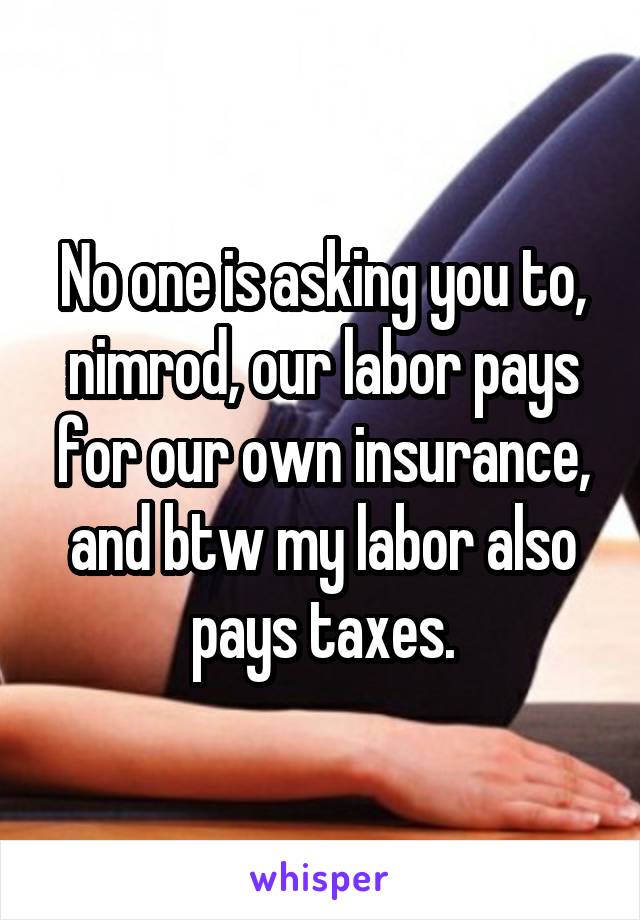 No one is asking you to, nimrod, our labor pays for our own insurance, and btw my labor also pays taxes.