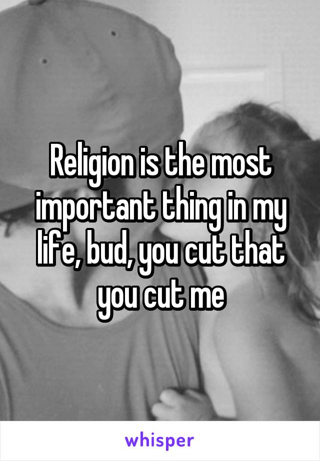 Religion is the most important thing in my life, bud, you cut that you cut me