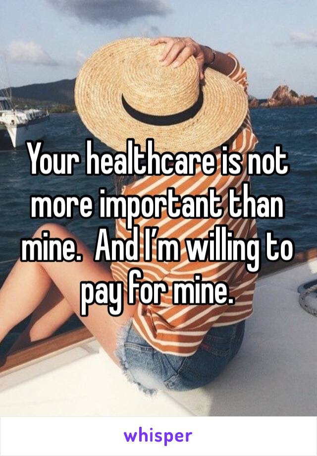 Your healthcare is not more important than mine.  And I’m willing to pay for mine.