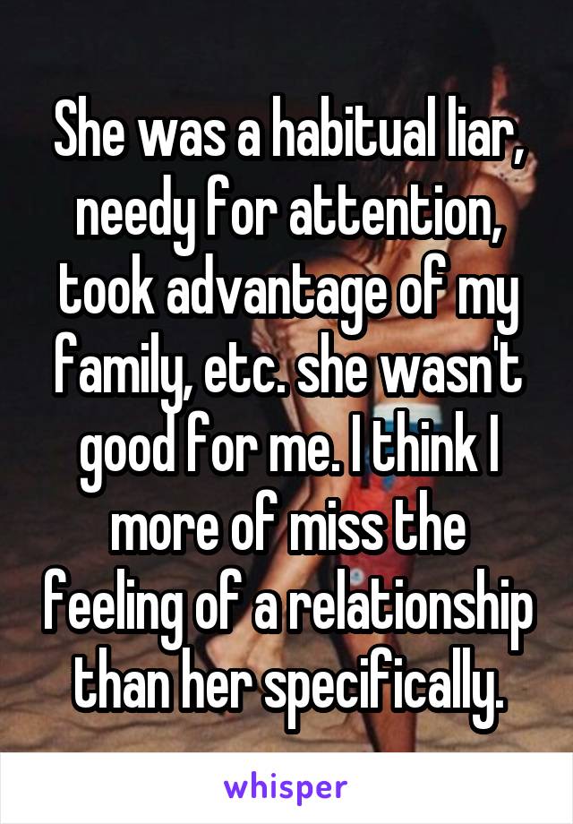 She was a habitual liar, needy for attention, took advantage of my family, etc. she wasn't good for me. I think I more of miss the feeling of a relationship than her specifically.