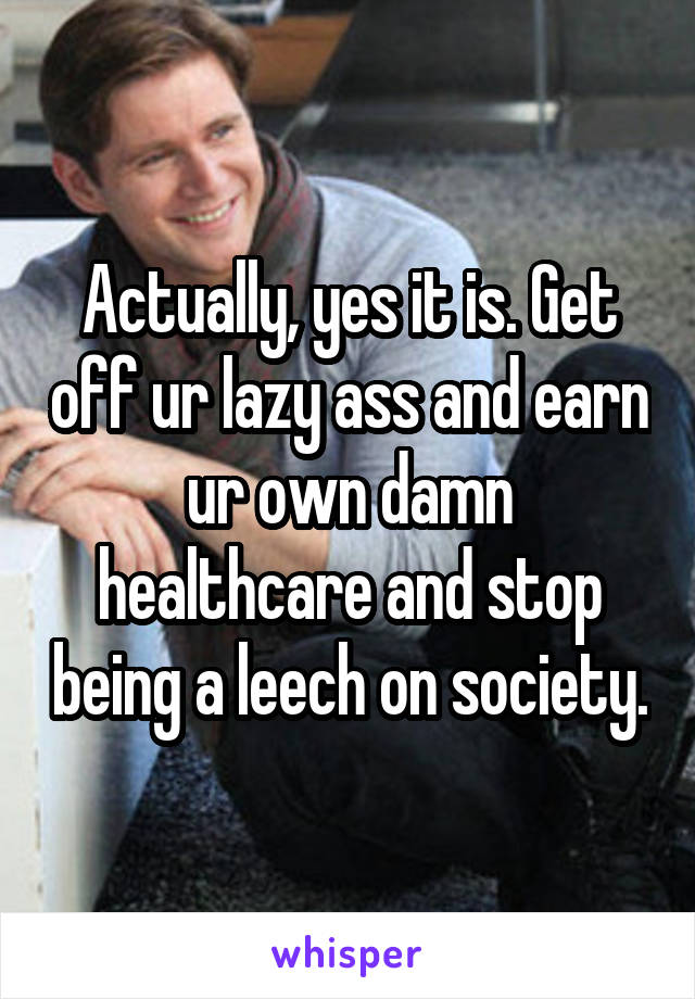 Actually, yes it is. Get off ur lazy ass and earn ur own damn healthcare and stop being a leech on society.