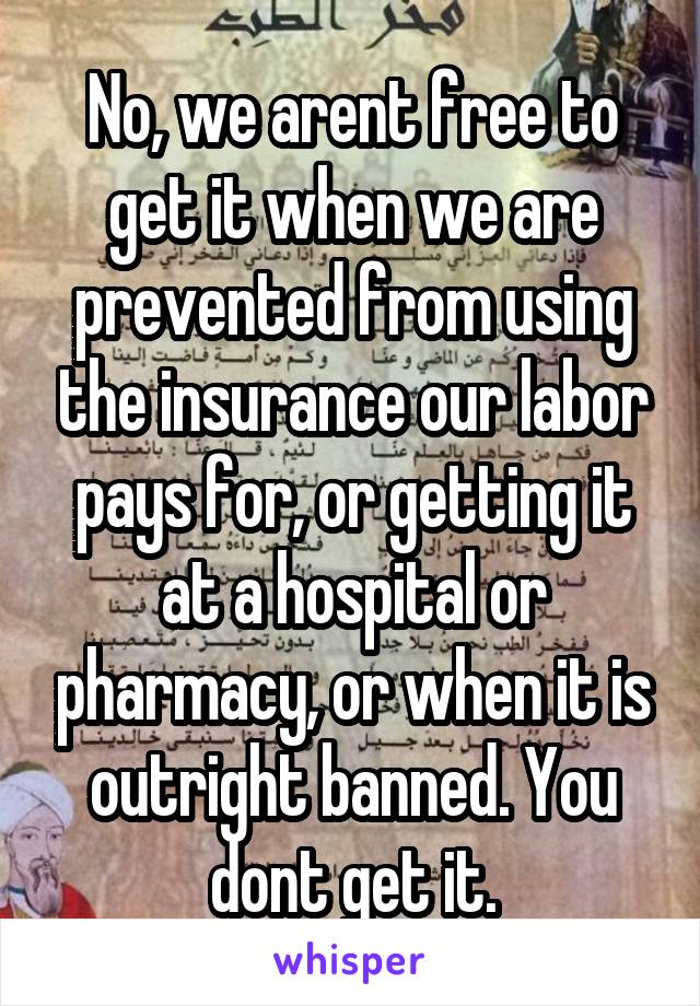 No, we arent free to get it when we are prevented from using the insurance our labor pays for, or getting it at a hospital or pharmacy, or when it is outright banned. You dont get it.