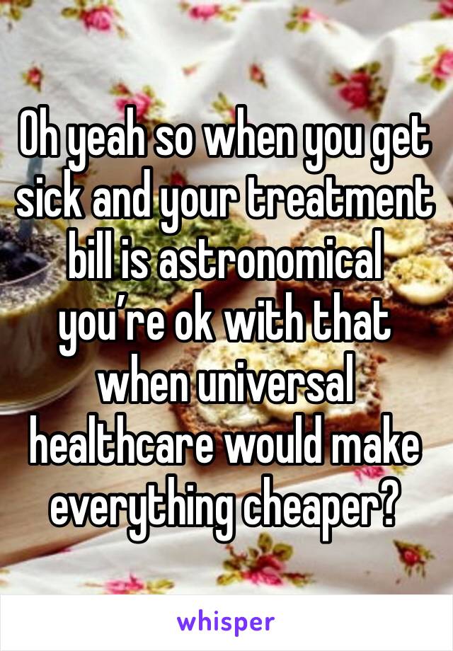 Oh yeah so when you get sick and your treatment bill is astronomical you’re ok with that when universal healthcare would make everything cheaper?