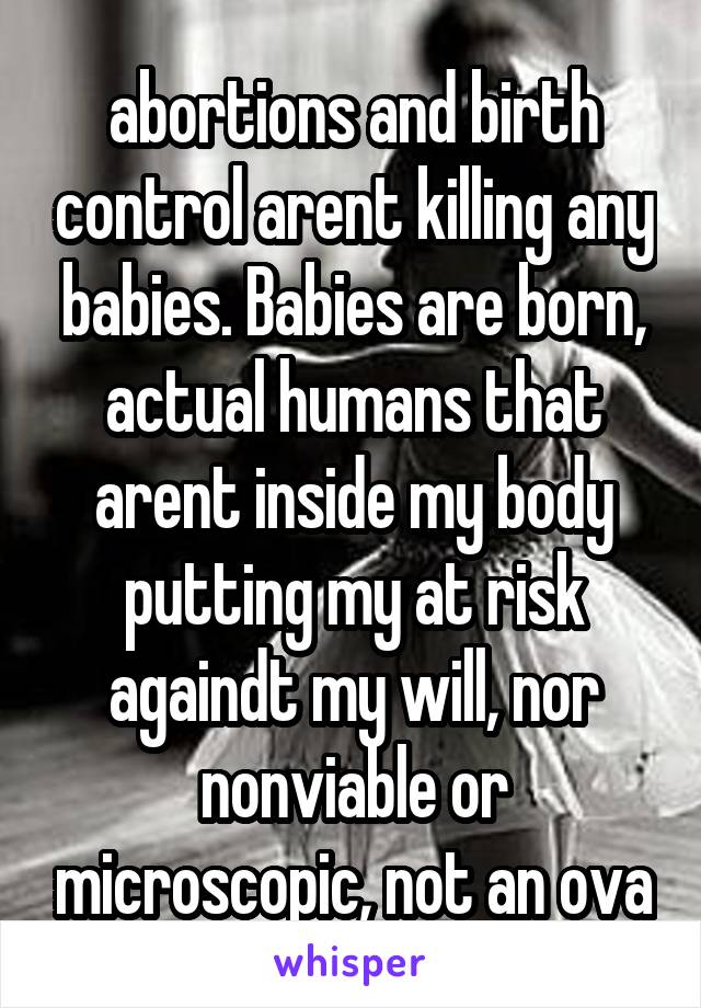 abortions and birth control arent killing any babies. Babies are born, actual humans that arent inside my body putting my at risk againdt my will, nor nonviable or microscopic, not an ova