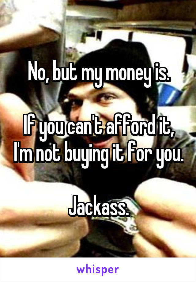 No, but my money is.

If you can't afford it, I'm not buying it for you.

Jackass.