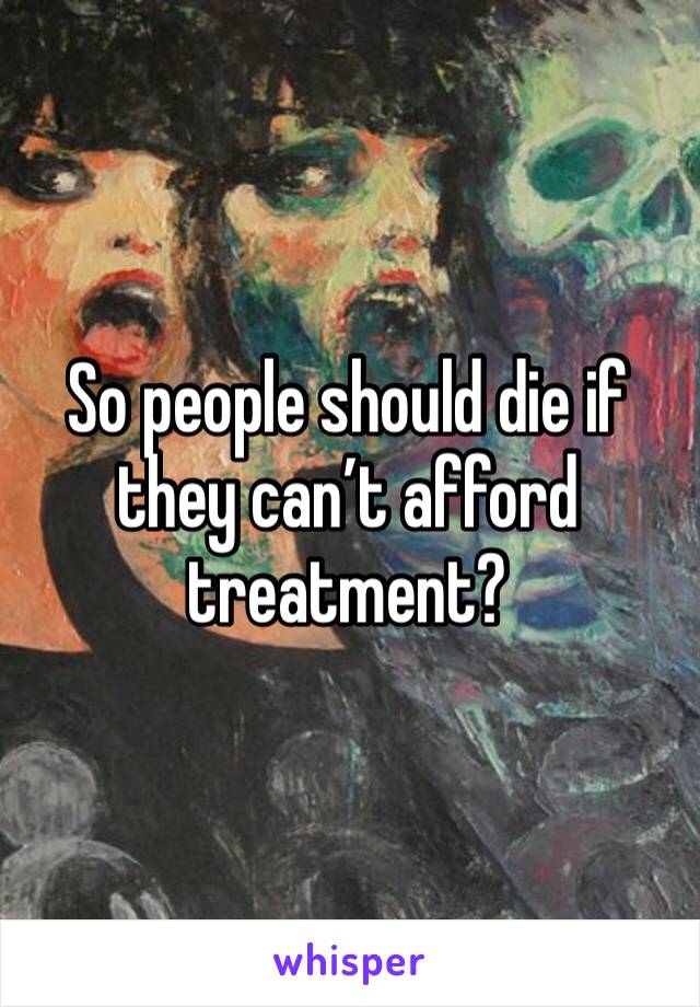 So people should die if they can’t afford treatment?