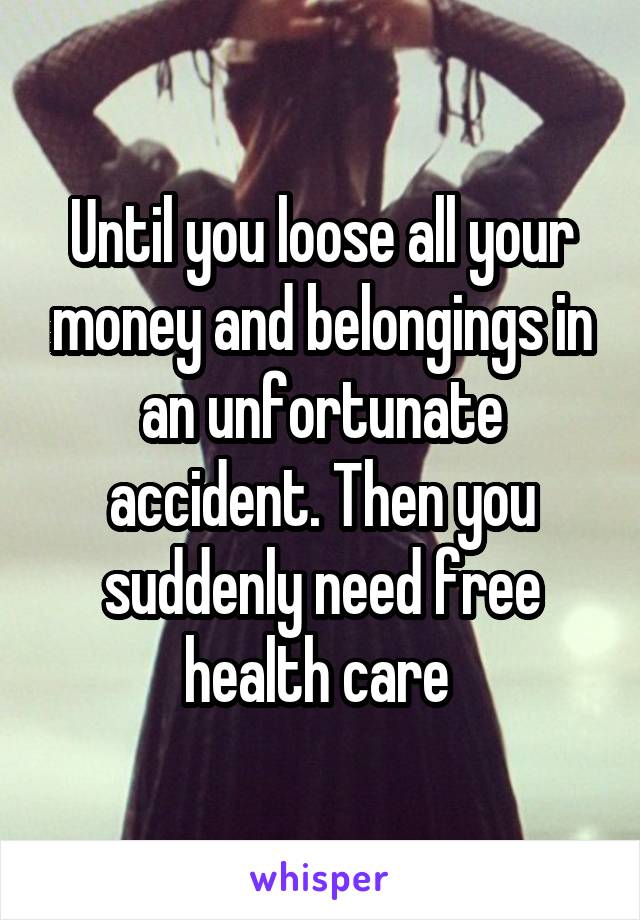 Until you loose all your money and belongings in an unfortunate accident. Then you suddenly need free health care 