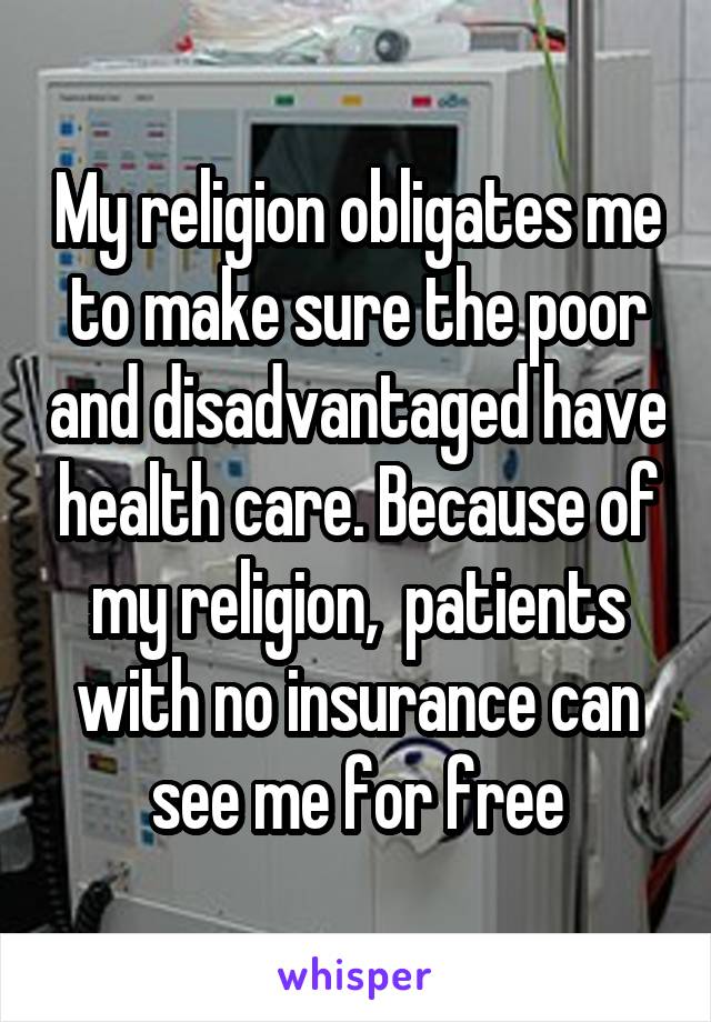 My religion obligates me to make sure the poor and disadvantaged have health care. Because of my religion,  patients with no insurance can see me for free