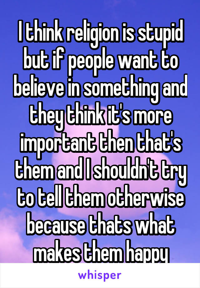 I think religion is stupid but if people want to believe in something and they think it's more important then that's them and I shouldn't try to tell them otherwise because thats what makes them happy